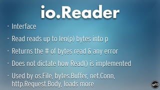io.Reader
• Interface
• Read reads up to len(p) bytes into p
• Returns the # of bytes read & any error
• Does not dictate how Read() is implemented
• Used by os.File, bytes.Buffer, net.Conn,
http.Request.Body, loads more
 