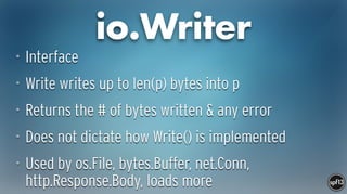 io.Writer
• Interface
• Write writes up to len(p) bytes into p
• Returns the # of bytes written & any error
• Does not dictate how Write() is implemented
• Used by os.File, bytes.Buffer, net.Conn,
http.Response.Body, loads more
 