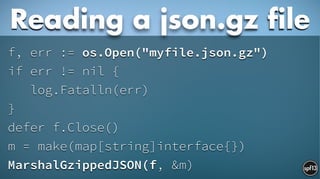 f, err := os.Open("myfile.json.gz")
if err != nil {
log.Fatalln(err)
}
defer f.Close()
m = make(map[string]interface{})
MarshalGzippedJSON(f, &m)
Reading a json.gz file
 