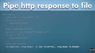 func main() {
resp, err := http.Get("...")
if err != nil {
log.Fatalln(err)
}
defer resp.Body.Close()
out, err := os.Create("filename.ext")
if err != nil {
log.Fatalln(err)
}
defer out.Close()
io.Copy(out, resp.Body) // out io.Writer, resp.Body io.Reader
}
Pipe http response to file
 