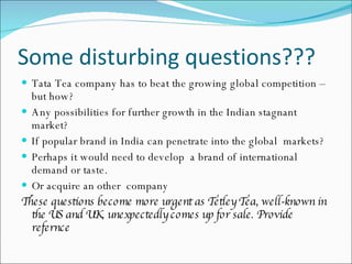 Some disturbing questions??? Tata Tea company has to beat the growing global competition – but how?  Any possibilities for further growth in the Indian stagnant  market?  If popular brand in India can penetrate into the global  markets?  Perhaps it would need to develop  a brand of international demand or taste. Or acquire an other  company  These questions become more urgent as Tetley Tea, well-known in the US and UK, unexpectedly comes up for sale. Provide refernce 