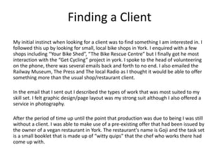 Finding a Client
My initial instinct when looking for a client was to find something I am interested in. I
followed this up by looking for small, local bike shops in York. I enquired with a few
shops including “Your Bike Shed”, “The Bike Rescue Centre” but I finally got he most
interaction with the “Get Cycling” project in york. I spoke to the head of volunteering
on the phone, there was several emails back and forth to no end. I also emailed the
Railway Museum, The Press and The local Radio as I thought it would be able to offer
something more than the usual shop/restaurant client.
In the email that I sent out I described the types of work that was most suited to my
skill set. I felt graphic design/page layout was my strong suit although I also offered a
service in photography.
After the period of time up until the point that production was due to being I was still
without a client. I was able to make use of a pre-existing offer that had been issued by
the owner of a vegan restaurant in York. The restaurant's name is Goji and the task set
is a small booklet that is made up of “witty quips” that the chef who works there had
come up with.
 
