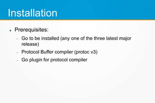 Installation
 Prerequisites:
 Go to be installed (any one of the three latest major
release)
 Protocol Buffer compiler (protoc v3)
 Go plugin for protocol compiler
 