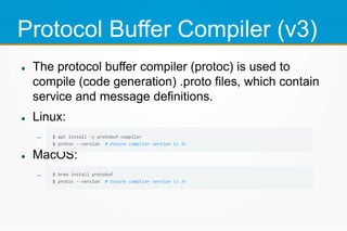 Protocol Buffer Compiler (v3)
 The protocol buffer compiler (protoc) is used to
compile (code generation) .proto files, which contain
service and message definitions.
 Linux:

 MacOS:

 