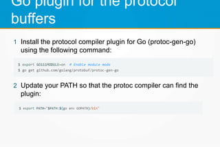 Go plugin for the protocol
buffers
1 Install the protocol compiler plugin for Go (protoc-gen-go)
using the following command:
2 Update your PATH so that the protoc compiler can find the
plugin:
 