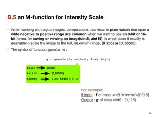 B.5 an M-function for Intensity Scale
• When working with digital images, computations that result in pixel values that span a
wide negative to positive range are common.when we want to use an 8-bit or 16-
bit format for saving or viewing an image(uint8, uint16), in which case it usually is
desirable to scale the image to the full, maximum range, [0, 255] or [0, 65535] .

• The syntax of function gscale is :
g = gscale(f, method, low, high)
full8 [0,255]
full16 [0,65535]
minmax [low high]:[0 1]
For example:
If input : f of class uint8 ‘minmax’=[0,0.5]
Output : g of class uint8 : [0,128]
16
 