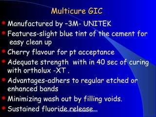 Multicure GICMulticure GIC
Manufactured by –3M- UNITEK
Features-slight blue tint of the cement for
easy clean up
Cherry flavour for pt acceptance
Adequate strength with in 40 sec of curing
with ortholux -XT .
Advantages-adhers to regular etched or
enhanced bands
Minimizing wash out by filling voids.
Sustained fluoride release.www.indiandentalacademy.com
 