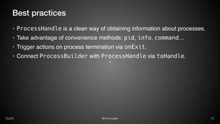 @mirocupakDJUG 12
Best practices
• ProcessHandle is a clean way of obtaining information about processes.
• Take advantage of convenience methods: pid, info, command…
• Trigger actions on process termination via onExit.
• Connect ProcessBuilder with ProcessHandle via toHandle.
 