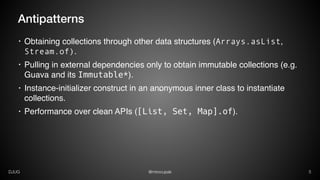 @mirocupakDJUG 5
Antipatterns
• Obtaining collections through other data structures (Arrays.asList,
Stream.of).
• Pulling in external dependencies only to obtain immutable collections (e.g.
Guava and its Immutable*).
• Instance-initializer construct in an anonymous inner class to instantiate
collections.
• Performance over clean APIs ([List, Set, Map].of).
 