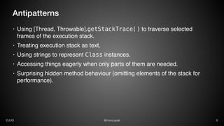 @mirocupakDJUG 9
Antipatterns
• Using [Thread, Throwable].getStackTrace() to traverse selected
frames of the execution stack.
• Treating execution stack as text.
• Using strings to represent Class instances.
• Accessing things eagerly when only parts of them are needed.
• Surprising hidden method behaviour (omitting elements of the stack for
performance).
 