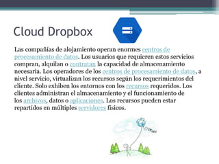 Cloud Dropbox
Las compañías de alojamiento operan enormes centros de
procesamiento de datos. Los usuarios que requieren estos servicios
compran, alquilan o contratan la capacidad de almacenamiento
necesaria. Los operadores de los centros de procesamiento de datos, a
nivel servicio, virtualizan los recursos según los requerimientos del
cliente. Solo exhiben los entornos con los recursos requeridos. Los
clientes administran el almacenamiento y el funcionamiento de
los archivos, datos o aplicaciones. Los recursos pueden estar
repartidos en múltiples servidores físicos.
 