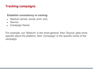 Tracking campaigns 
Establish consistency in naming: 
● Medium (email, social, print, etc) 
● Source 
● Campaign Name 
For example, our ‘Medium’ is the most general, then ‘Source’ gets more 
specific about the platform, then ‘Campaign’ is the specific name of the 
campaign. 
 