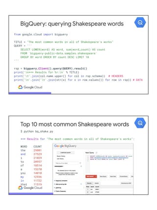 BigQuery: querying Shakespeare words
from google.cloud import bigquery
TITLE = "The most common words in all of Shakespeare's works"
QUERY = '''
SELECT LOWER(word) AS word, sum(word_count) AS count
FROM `bigquery-public-data.samples.shakespeare`
GROUP BY word ORDER BY count DESC LIMIT 10
'''
rsp = bigquery.Client().query(QUERY).result()
print('n*** Results for %r:n' % TITLE)
print('t'.join(col.name.upper() for col in rsp.schema)) # HEADERS
print('n'.join('t'.join(str(x) for x in row.values()) for row in rsp)) # DATA
Top 10 most common Shakespeare words
$ python bq_shake.py
*** Results for "The most common words in all of Shakespeare's works":
WORD COUNT
the 29801
and 27529
i 21029
to 20957
of 18514
a 15370
you 14010
my 12936
in 11722
that 11519
 