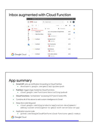 Inbox augmented with Cloud Function
● Gmail API: sets up notification forwarding to Cloud Pub/Sub
● developers.google.com/gmail/api/guides/push
● Pub/Sub: triggers logic hosted by Cloud Functions
● cloud.google.com/functions/docs/calling/pubsub
● Cloud Functions: "orchestrator" accessing GCP (and G Suite) APIs
● Combine all of the above to add custom intelligence to Gmail
● Deep dive code blog post
● cloud.google.com/blog/products/application-development/
adding-custom-intelligence-to-gmail-with-serverless-on-gcp
● Application source code
● github.com/GoogleCloudPlatform/cloud-functions-gmail-nodejs
App summary
 