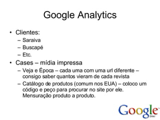 Google Analytics Clientes: Saraiva Buscapé Etc. Cases – mídia impressa Veja e Época – cada uma com uma url diferente – consigo saber quantos vieram de cada revista Catálogo de produtos (comum nos EUA) – coloco um código e peço para procurar no site por ele. Mensuração produto a produto. 