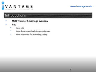 7
www.ivantage.co.uk
IntroductionsIntroductions
 Matt Trimmer & ivantage overviewMatt Trimmer & ivantage overview
 YouYou
 Your roleYour role
 Your department/website/website areaYour department/website/website area
 Your objectives for attending todayYour objectives for attending today
 