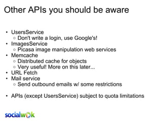 Other APIs you should be aware UsersService Don't write a login, use Google's! ImagesService Picasa image manipulation web services Memcache Distributed cache for objects Very useful! More on this later... URL Fetch Mail service Send outbound emails w/ some restrictions   APIs (except UsersService) subject to quota limitations  