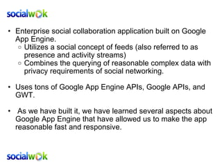 Enterprise social collaboration application built on Google App Engine.  Utilizes a social concept of feeds (also referred to as presence and activity streams) Combines the querying of reasonable complex data with privacy requirements of social networking.   Uses tons of Google App Engine APIs, Google APIs, and GWT.     As we have built it, we have learned several aspects about Google App Engine that have allowed us to make the app reasonable fast and responsive. 