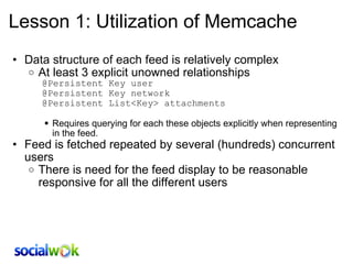 Lesson 1: Utilization of Memcache Data structure of each feed is relatively complex At least 3 explicit unowned relationships        @Persistent Key user        @Persistent Key network        @Persistent List<Key> attachments    Requires querying for each these objects explicitly when representing in the feed.  Feed is fetched repeated by several (hundreds) concurrent users There is need for the feed display to be reasonable responsive for all the different users 