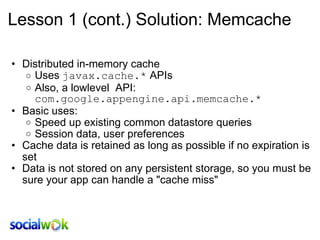 Lesson 1 (cont.) Solution: Memcache Distributed in-memory cache  Uses  javax.cache.*  APIs Also, a lowlevel   API:  com.google.appengine.api.memcache.* Basic uses: Speed up existing common datastore queries Session data, user preferences Cache data is retained as long as possible if no expiration is set Data is not stored on any persistent storage, so you must be sure your app can handle a &quot;cache miss&quot;  