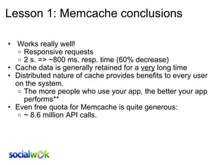 Lesson 1: Memcache conclusions   Works really well! Responsive requests 2 s. => ~800 ms. resp. time (60% decrease) Cache data is generally retained for a  very  long time Distributed nature of cache provides benefits to every user on the system. The more people who use your app, the better your app performs** Even free quota for Memcache is quite generous: ~ 8.6 million API calls. 