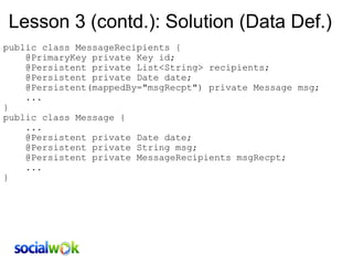Lesson 3 (contd.): Solution (Data Def.) public class MessageRecipients {      @PrimaryKey private Key id;      @Persistent private List<String> recipients;      @Persistent private Date date;       @Persistent(mappedBy=&quot;msgRecpt&quot;) private Message msg;       ... } public class Message {      ...      @Persistent private Date date;       @Persistent private String msg;       @Persistent private MessageRecipients msgRecpt;      ...  } 