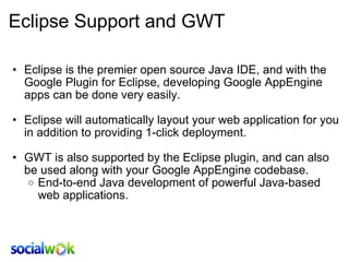 Eclipse Support and GWT Eclipse is the premier open source Java IDE, and with the Google Plugin for Eclipse, developing Google AppEngine apps can be done very easily.   Eclipse will automatically layout your web application for you in addition to providing 1-click deployment.   GWT is also supported by the Eclipse plugin, and can also be used along with your Google AppEngine codebase. End-to-end Java development of powerful Java-based web applications. 