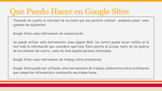 Que Puedo Hacer en Google Sites
Teniendo en cuenta la cantidad de acciones que nos permite realizar podemos poner como
ejemplo las siguientes:
Google Sites como instrumento de comunicación.
Se puede utilizar esta herramienta como página Web. Un centro puede hacer visible en la
red toda la información que considere oportuna. Esta estaría al acceso tanto de los padres
de los alumnos del centro, como de toda aquella persona interesada.
Google Sites como instrumento de trabajo entre profesores.
Google Sites puede ser utilizado como herramienta de trabajo colaborativa entre profesores
que comparten información o realización una misma tarea.
 