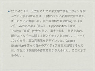 2011–2012年、公立はこだて未来大学で情報デザインを学
んでいる学部の2年生は、日本の未来に必要な代替エネル
ギーについて考察した。学生等はSWOT (Strengths［強
み］ -Weaknesses［弱み］ - Opportunities［機会］ -
Threats［脅威］)分析を行い、事実を探し、意見を求め、
既存エネルギーに関する新アイディアを比較し、フィード
バックを得、三次元表示をデザインした。Google
SketchUpを使って自分のアイディアを実地説明するため
に、学生には６週間の作業時間が与えられた。ここに示す
ものは、。 
 