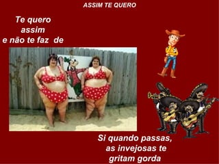 Te quero assim e não te faz  de surda  ASSIM TE QUERO Si quando passas,  as invejosas te gritam gorda  