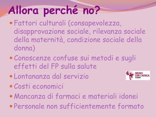 Allora perché no?
 Fattori culturali (consapevolezza,
  disapprovazione sociale, rilevanza sociale
  della maternità, condizione sociale della
  donna)
 Conoscenze confuse sui metodi e sugli
  effetti del FP sulla salute
 Lontananza dal servizio
 Costi economici
 Mancanza di farmaci e materiali idonei
 Personale non sufficientemente formato
 