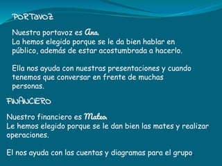 PORTaVOZ
Nuestra portavoz es Ana.
La hemos elegido porque se le da bien hablar en
público, además de estar acostumbrada a hacerlo.
Ella nos ayuda con nuestras presentaciones y cuando
tenemos que conversar en frente de muchas
personas.
FINANCIERO
Nuestro financiero es Mateo.
Le hemos elegido porque se le dan bien las mates y realizar
operaciones.
El nos ayuda con las cuentas y diagramas para el grupo.
 