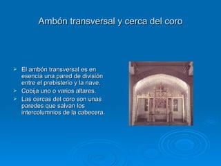 Ambón transversal y cerca del coro El ambón transversal es en esencia una pared de división entre el prebisterio y la nave. Cobija uno o varios altares. Las cercas del coro son unas paredes que salvan los intercolumnios de la cabecera. 