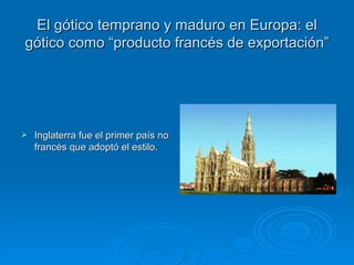 El gótico temprano y maduro en Europa: el gótico como “producto francés de exportación” Inglaterra fue el primer país no francés que adoptó el estilo. 