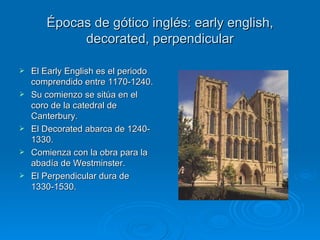 Épocas de gótico inglés: early english, decorated, perpendicular El Early English es el periodo comprendido entre 1170-1240. Su comienzo se sitúa en el coro de la catedral de Canterbury. El Decorated abarca de 1240-1330. Comienza con la obra para la abadía de Westminster. El Perpendicular dura de 1330-1530. 