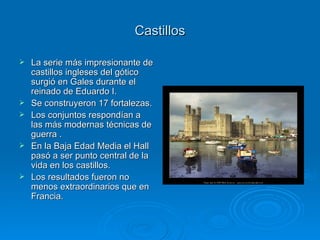 Castillos La serie más impresionante de castillos ingleses del gótico surgió en Gales durante el reinado de Eduardo I. Se construyeron 17 fortalezas. Los conjuntos respondían a las más modernas técnicas de guerra . En la Baja Edad Media el Hall pasó a ser punto central de la vida en los castillos. Los resultados fueron no menos extraordinarios que en Francia. 