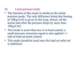 3b Limit pressure mode
• The function of this mode is similar to the initial
pressure mode .The only difference being that biasing
of 10Kg/Cm2 is given in this loop. Hence, all the
action start after the pressure drops by more than
10Kg/Cm2.
• This mode is used when m/c is in load control; a
small pressure correction signal is also applied +/-
side to load set point control.
• This mode should be used once the load on turbo set
is stabilized.
 