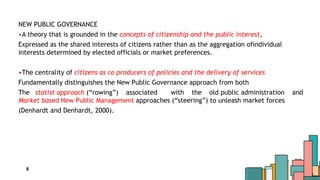 6
NEW PUBLIC GOVERNANCE
•A theory that is grounded in the concepts of citizenship and the public interest,
Expressed as the shared interests of citizens rather than as the aggregation ofindividual
interests determined by elected officials or market preferences.
•The centrality of citizens as co producers of policies and the delivery of services
Fundamentally distinguishes the New Public Governance approach from both
The statist approach (“rowing”) associated with the old public administration and
Market based New Public Management approaches (“steering”) to unleash market forces
(Denhardt and Denhardt, 2000).
 