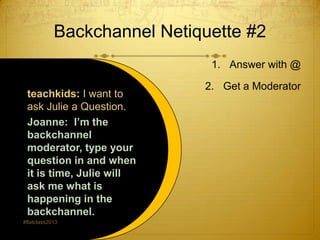 Backchannel Netiquette #2
                              1. Answer with @

                             2. Get a Moderator
 teachkids: I want to
 ask Julie a Question.
 Joanne: I’m the
 backchannel
 moderator, type your
 question in and when
 it is time, Julie will
 ask me what is
 happening in the
 backchannel.
#flatclass2013
 