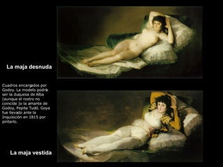 La maja desnuda La maja vestida Cuadros encargados por Godoy. La modelo podría ser la duquesa de Alba (aunque el rostro no coincide )o la amante de Godoy, Pepita Tudó. Goya fue llevado ante la Inquisición en 1815 por pintarlo. 