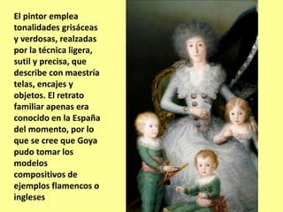 El pintor emplea
tonalidades grisáceas
y verdosas, realzadas
por la técnica ligera,
sutil y precisa, que
describe con maestría
telas, encajes y
objetos. El retrato
familiar apenas era
conocido en la España
del momento, por lo
que se cree que Goya
pudo tomar los
modelos
compositivos de
ejemplos flamencos o
ingleses
 