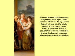 A la derecha y detrás del rey aparece
la hija mayor de los reyes, Carlota
Joaquina, el hermano del rey Antonio
Pascual, y la otra hija, María Luisa
Josefina, con su esposo, Luis de
Parma, y un bebé en brazos, el
pequeño Carlos Luis. La composición
termina siendo clara y armoniosa,
aún cuando es sumamente compleja.
 