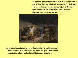La composición del cuadro tiene dos sectores principales bien
diferenciados. A la izquierda, los hombres que están siendo
ejecutados, a la derecha, los soldados que apuntan.
La escena nocturna enfatiza aún más la acción de
los fusilamientos, y la luz intensa del farol situado
entre los dos grupos de personajes, enfoca a los
que han de morir, mientras los victimarios
quedan casi en penumbras.
 