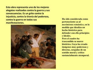 Esta obra representa uno de los mejores
alegatos realizados contra la guerra y sus
consecuencias. Es un grito contra la
injusticia, contra la tiranía del poderoso,
contra la guerra en todas sus
manifestaciones.
Ha sido considerada como
perteneciente ya al
movimiento romántico, en la
medida que idealiza un
hecho histórico para
defender con ello principios
e ideales.
Pero el cuadro ha
trascendido su marco
histórico. Goya ha creado
imágenes muy poderosas y
directas, cargadas de un
sentido moral y crítico
sustancialmente atemporal.
 