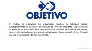Carlos Mario Morales C 2019©20
Al finalizar la asignatura los estudiantes tendrán la habilidad Evaluar
estratégicamente las diferentes alternativas de inversión mediante la aplicación de
las técnicas de evaluación más adecuadas que soporten la toma de decisiones,
comprendiendo las herramientas metodológicas para la construcción de los flujos de
caja y la estructuración del financiamiento.
 