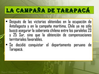 • Después de las victorias obtenidas en la ocupación deDespués de las victorias obtenidas en la ocupación de
Antofagasta y en la campaña marítima, Chile ya no sóloAntofagasta y en la campaña marítima, Chile ya no sólo
buscó asegurar la soberanía chilena entre los paralelos 23buscó asegurar la soberanía chilena entre los paralelos 23
y 25 Sur, sino que la obtención de compensacionesy 25 Sur, sino que la obtención de compensaciones
territoriales favorables.territoriales favorables.
• Se decidió conquistar el departamento peruano deSe decidió conquistar el departamento peruano de
Tarapacá.Tarapacá.
La Campaña de tarapaCáLa Campaña de tarapaCá
 