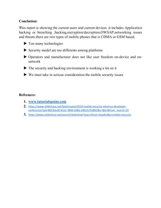 Conclusion:
This report is showing the current users and current devices .it includes Application
hacking or breaching ,hacking,encryption/decryption,OWSAP,networking issues
and threats.there are two types of mobile phones that is CDMA or GSM based.
 Too many technologies
 Security model are too differents among platforms
 Operators and manufacturer does not like user freedom on-device and on-
network
 The security and hacking environment is working a lot on it
 We must take in serious consideration the mobile security issues
Refrences:
1. www.tutorialspoint.com
2. https://www.slideshare.net/fpietrosanti/2010-mobile-security-whymca-developer-
conference?qid=8653eed0-81a1-4896-bd8a-e9611cf5d8d2&v=&b=&from_search=10
3. https://www.slideshare.net/search/slideshow?searchfrom=header&q=mobile+security
 