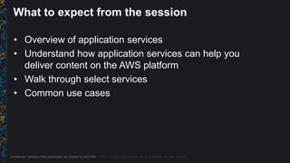 Confidential. Contents of this presentation are covered by AWS NDA. © 2015, Amazon Web Services, Inc. or its Affiliates. All rights reserved.
What to expect from the session
• Overview of application services
• Understand how application services can help you
deliver content on the AWS platform
• Walk through select services
• Common use cases
 