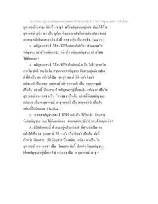 ประโยค๑ - ประมวลปญหาและเฉลายบาลีไวยาการณ (สําหรับเปรียญธรรมตรี) - หนาที่ 16
อุทาหรณวา สาธุ= อิติ เปน สาธูติ หรือพยัญชนะอยูหลัง ทีฆะไดบาง
อุทาหรณ มุนิ= จเร เปน มุนีเจ ทีฆะสระหลังก็อยางเดียวกัน ตางแต
ลบสระหนาทีฆะสระหลัง ดังนี้ สทฺธา=อิธ เปน สทฺธีธ. [ ๒๔๖๖ ].
ถ. พยัญชนะสนธิ ไดสนธิกิริโยปกรณเทาไร? สวนอาเทโส
พยัญชนะ อยางไหนนิยมสระ อยางไหนนิยมพยัญชนะ อยางไหน
ไมนิยมเลย ?
ต. พยัญชนะสนธิ ไดสนธิกิริยาโยปกรณ ๕ คือ โลโป อาเทโส
อาคโม ปกติ สฺโโค. สวนอาเทสพยัญชนะ ถาสระอยูหลัง แปลง
ติ ที่ทําเปน ตฺย แลวใหเปน จฺจ อุทาหรณ อิติ= เอว อิจฺเจว
แปลง อภิ เปน อพฺภ อุทาหรณ อภิ=อุคฺคจฺฉติ เปน อพฺภุคฺคจฺฉติ
เปนตน อยางนี้ นิยมสระ ถาพยัญชนะอยูเบื้องหลัง แปลง อว เปนโอ
อุทาหรณ อว= นทฺธา เปน โอนทฺธา เปนตน อยางนี้นิยมพยัญชนะ
แปลง ธ เปน ห อุทาหรณ สาธุ=ทสฺสน เปน สาหุทสฺสน เปนตน
อยางนี้ไมนิยมเลย. [ ๒๔๖๔ ].
ถ. อาเทสพยัญชนะสนธิ มีวิธีทําอยางไร ที่เรียกวา นิยมสระ
นิยมพยัญชนะ และไมนิยมกันเลย จงยกอุทาหรณประกอบดวยทุกแหง ?
ต. มีวิธีทําอยางนี้ ถาสระอยูหลัง แปลงติ ที่ทานทําเปน ตฺย
แลวใหเปน จฺจ อุทาหรณ อิติ = เอว เปน อิจฺเจว เปนตน ดังนี้
เรียกวา นิยมสระ [คือนิยมสระเบื้องหลัง], แปลง อว เปน โอ
อุทาหรณ อว= นทฺธา เปน โอนทฺธา ดังนี้ เรียกวา นิยมพยัญชนะ
[คือพยัญชนะอยูเบื้องหลัง] แปลง ธ เปน ห อุทาหรณ สาธุ =
 