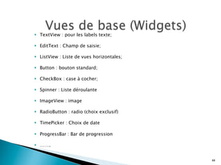 §  TextView : pour les labels texte;
§  EditText : Champ de saisie;
§  ListView : Liste de vues horizontales;
§  Button : bouton standard;
§  CheckBox : case à cocher;
§  Spinner : Liste déroulante
§  ImageView : image
§  RadioButton : radio (choix exclusif)
§  TimePicker : Choix de date
§  ProgressBar : Bar de progression
§  …….
68
 